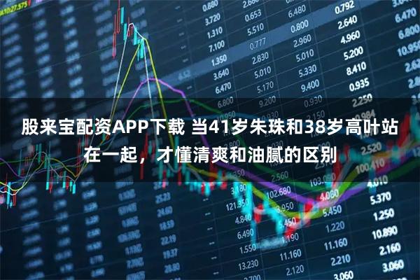 股来宝配资APP下载 当41岁朱珠和38岁高叶站在一起，才懂清爽和油腻的区别