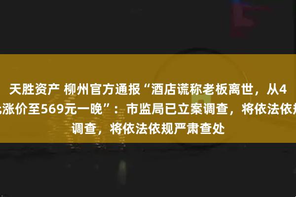 天胜资产 柳州官方通报“酒店谎称老板离世，从4晚共494元涨价至569元一晚”：市监局已立案调查，将依法依规严肃查处